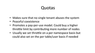 Quotas	
  
•  Makes	
  sure	
  that	
  no	
  single	
  tenant	
  abuses	
  the	
  system	
  
•  Peaceful	
  coexistence	
  
•  Promotes	
  a	
  pay-­‐per-­‐use	
  model.	
  Could	
  buy	
  a	
  higher	
  
throjle	
  limit	
  by	
  contribu8ng	
  more	
  number	
  of	
  nodes	
  
•  Usually	
  we	
  set	
  throjle	
  on	
  a	
  per	
  namespace	
  basis	
  but	
  
could	
  also	
  set	
  on	
  the	
  per	
  table/user	
  basis	
  if	
  needed	
  
 