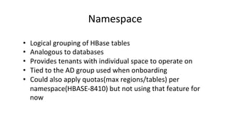 Namespace	
  
•  Logical	
  grouping	
  of	
  HBase	
  tables	
  
•  Analogous	
  to	
  databases	
  
•  Provides	
  tenants	
  with	
  individual	
  space	
  to	
  operate	
  on	
  
•  Tied	
  to	
  the	
  AD	
  group	
  used	
  when	
  onboarding	
  
•  Could	
  also	
  apply	
  quotas(max	
  regions/tables)	
  per	
  
namespace(HBASE-­‐8410)	
  but	
  not	
  using	
  that	
  feature	
  for	
  
now	
  
 