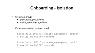 Onboarding	
  -­‐	
  Isola8on	
  
•  Create	
  AD	
  groups	
  
•  poph_users,	
  pop_admins	
  
•  mplus_users,	
  mplus_admins	
  
•  Create	
  namespaces	
  (as	
  super	
  user)	
  
hbase(main):001:0> create_namespace ’mplus'
0 row(s) in 0.5650 seconds
hbase(main):001:0> create_namespace ’poph'
0 row(s) in 0.7262 seconds
 