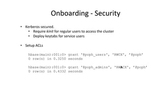 Onboarding	
  -­‐	
  Security	
  
•  Kerberos	
  secured.	
  	
  
•  Require	
  kinit	
  for	
  regular	
  users	
  to	
  access	
  the	
  cluster	
  
•  Deploy	
  keytabs	
  for	
  service	
  users	
  
•  Setup	
  ACLs	
  
hbase(main):001:0> grant '@poph_users', 'RWCX', ’@poph’
0 row(s) in 0.3250 seconds
	
  
hbase(main):001:0> grant '@poph_admins', 'RWACX', ’@poph’
0 row(s) in 0.4332 seconds
 