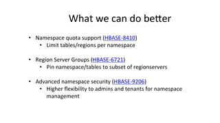 What	
  we	
  can	
  do	
  bejer	
  
•  Namespace	
  quota	
  support	
  (HBASE-­‐8410)	
  
•  Limit	
  tables/regions	
  per	
  namespace	
  
•  Region	
  Server	
  Groups	
  (HBASE-­‐6721)	
  
•  Pin	
  namespace/tables	
  to	
  subset	
  of	
  regionservers	
  
•  Advanced	
  namespace	
  security	
  (HBASE-­‐9206)	
  
•  Higher	
  ﬂexibility	
  to	
  admins	
  and	
  tenants	
  for	
  namespace	
  
management	
  
	
  
 