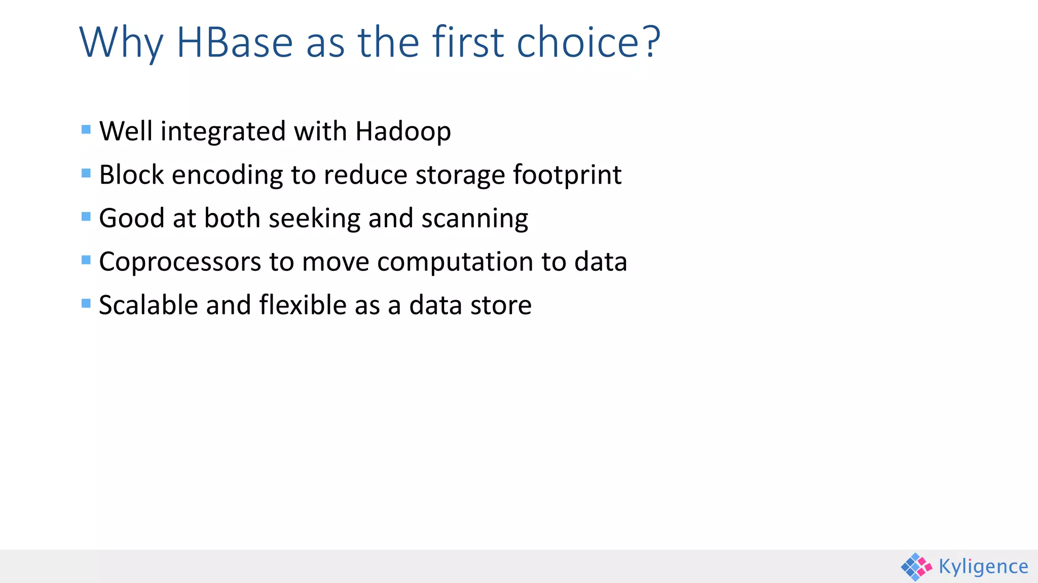 Why HBase as the first choice?
 Well integrated with Hadoop
 Block encoding to reduce storage footprint
 Good at both seeking and scanning
 Coprocessors to move computation to data
 Scalable and flexible as a data store
 