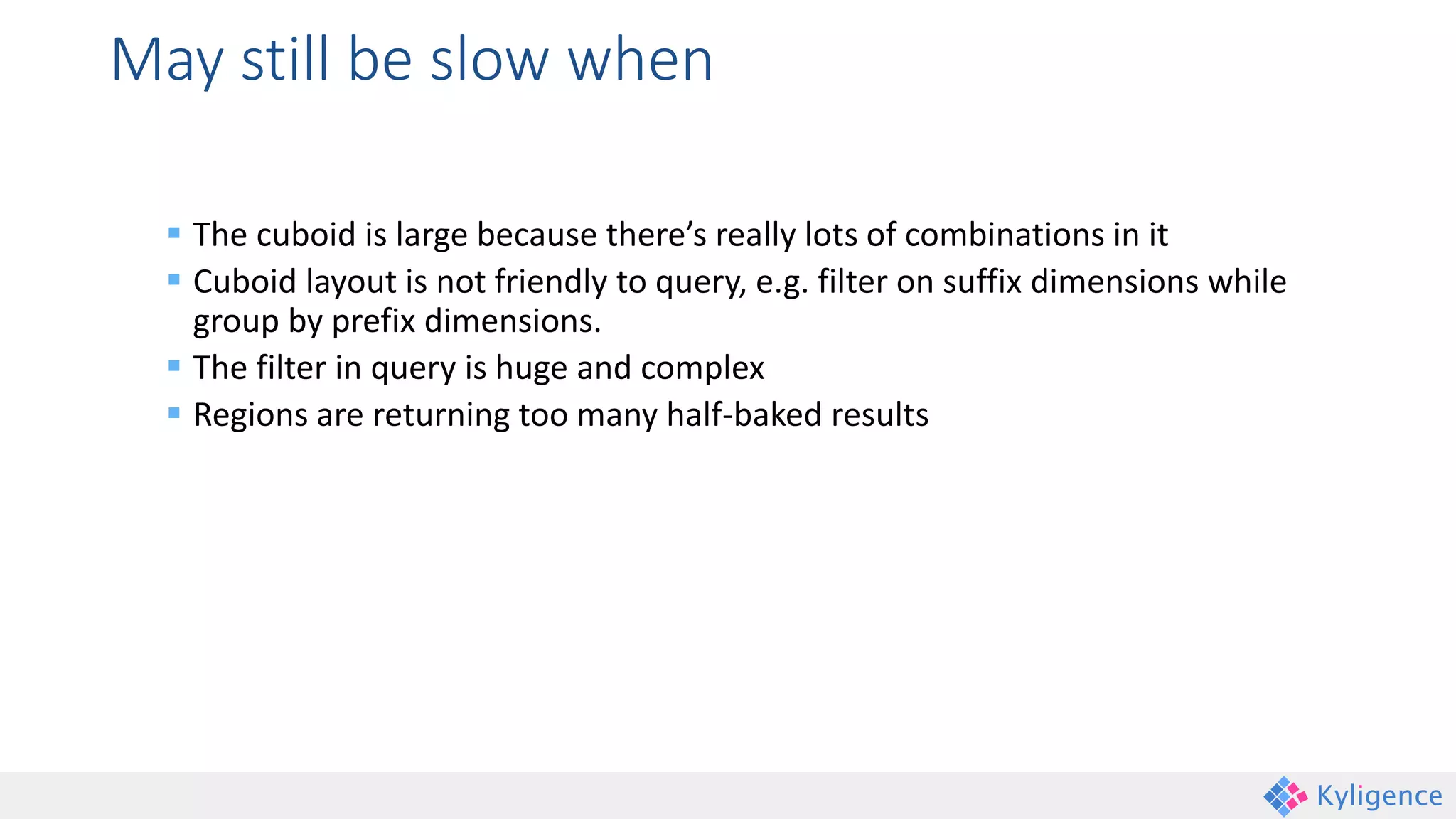 May still be slow when
 The cuboid is large because there’s really lots of combinations in it
 Cuboid layout is not friendly to query, e.g. filter on suffix dimensions while
group by prefix dimensions.
 The filter in query is huge and complex
 Regions are returning too many half-baked results
 