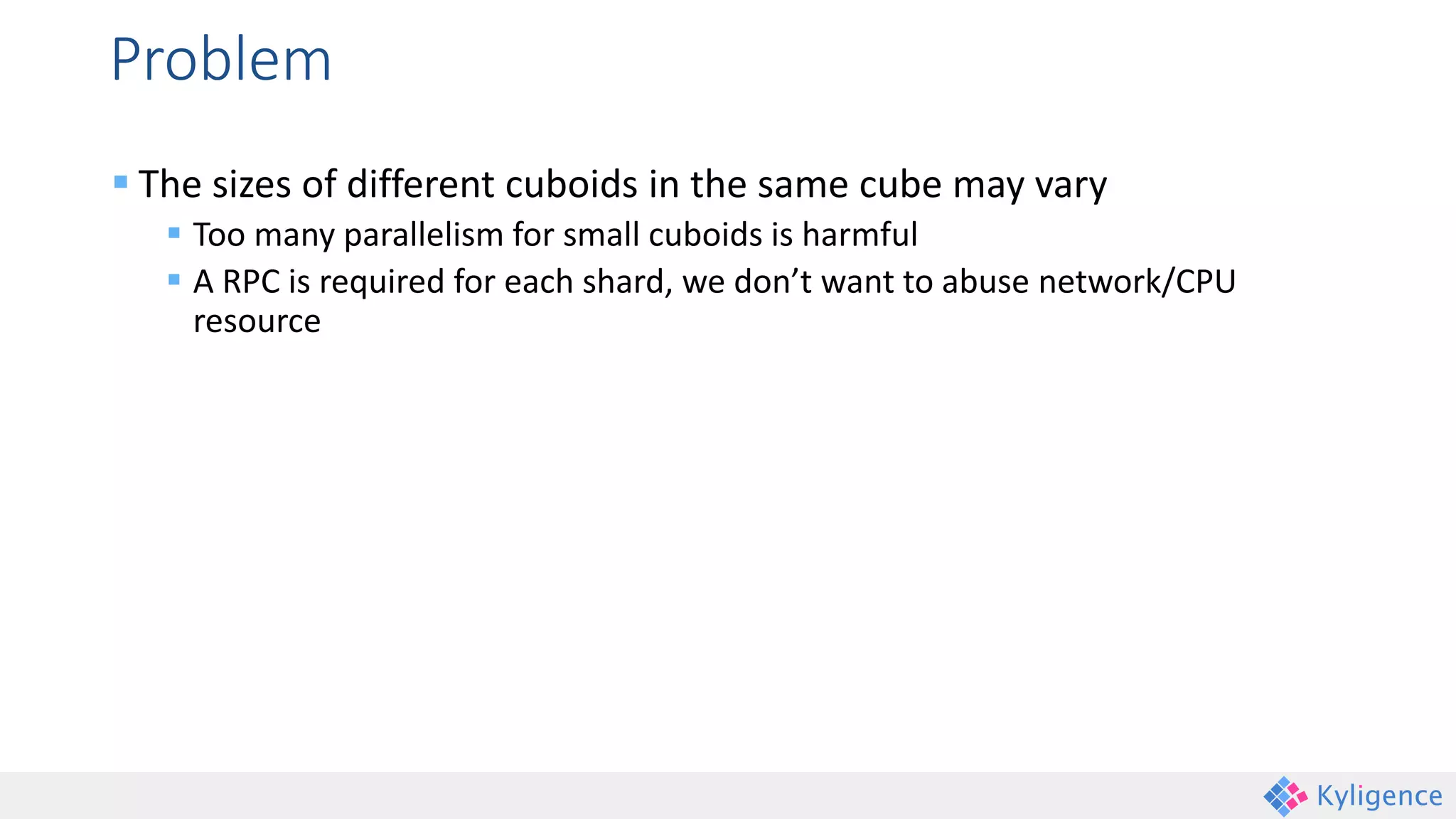 Problem
 The sizes of different cuboids in the same cube may vary
 Too many parallelism for small cuboids is harmful
 A RPC is required for each shard, we don’t want to abuse network/CPU
resource
 