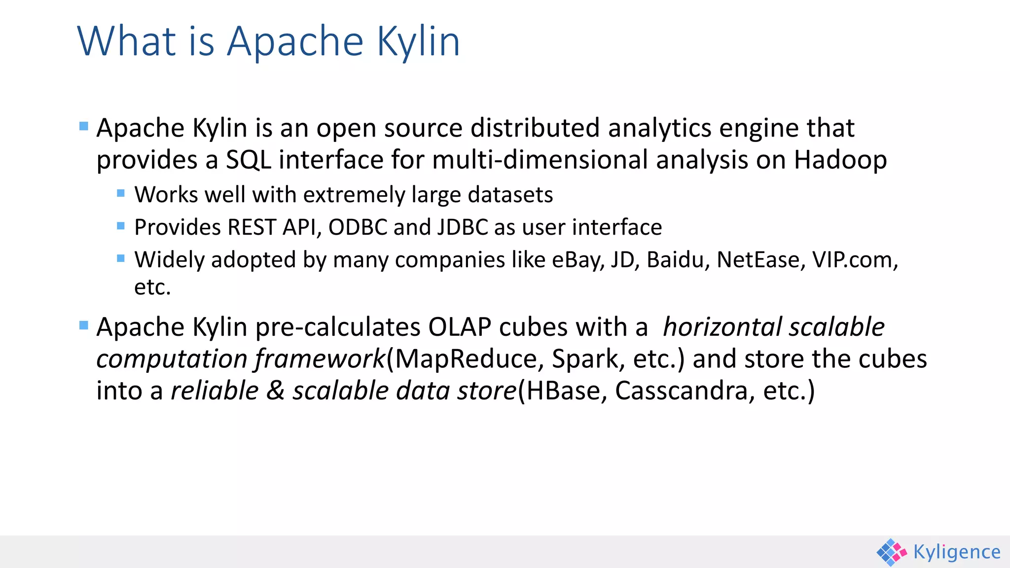 What is Apache Kylin
 Apache Kylin is an open source distributed analytics engine that
provides a SQL interface for multi-dimensional analysis on Hadoop
 Works well with extremely large datasets
 Provides REST API, ODBC and JDBC as user interface
 Widely adopted by many companies like eBay, JD, Baidu, NetEase, VIP.com,
etc.
 Apache Kylin pre-calculates OLAP cubes with a horizontal scalable
computation framework(MapReduce, Spark, etc.) and store the cubes
into a reliable & scalable data store(HBase, Casscandra, etc.)
 