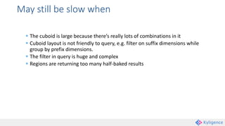 May still be slow when
 The cuboid is large because there’s really lots of combinations in it
 Cuboid layout is not friendly to query, e.g. filter on suffix dimensions while
group by prefix dimensions.
 The filter in query is huge and complex
 Regions are returning too many half-baked results
 