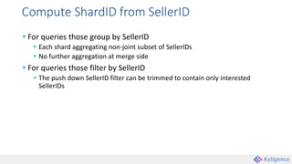 Compute ShardID from SellerID
 For queries those group by SellerID
 Each shard aggregating non-joint subset of SellerIDs
 No further aggregation at merge side
 For queries those filter by SellerID
 The push down SellerID filter can be trimmed to contain only interested
SellerIDs
 
