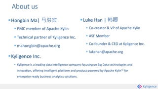 About us
Hongbin Ma| 马洪宾
 PMC member of Apache Kylin
 Technical partner of Kyligence Inc.
 mahongbin@apache.org
Kyligence Inc.
 Kyligence is a leading data intelligence company focusing on Big Data technologies and
innovation, offering intelligent platform and product powered by Apache Kylin™ for
enterprise ready business analytics solutions.
Luke Han | 韩卿
 Co-creator & VP of Apache Kylin
 ASF Member
 Co-founder & CEO at Kyligence Inc.
 lukehan@apache.org
 
