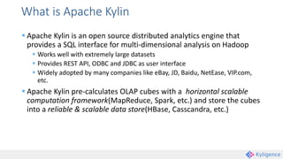 What is Apache Kylin
 Apache Kylin is an open source distributed analytics engine that
provides a SQL interface for multi-dimensional analysis on Hadoop
 Works well with extremely large datasets
 Provides REST API, ODBC and JDBC as user interface
 Widely adopted by many companies like eBay, JD, Baidu, NetEase, VIP.com,
etc.
 Apache Kylin pre-calculates OLAP cubes with a horizontal scalable
computation framework(MapReduce, Spark, etc.) and store the cubes
into a reliable & scalable data store(HBase, Casscandra, etc.)
 