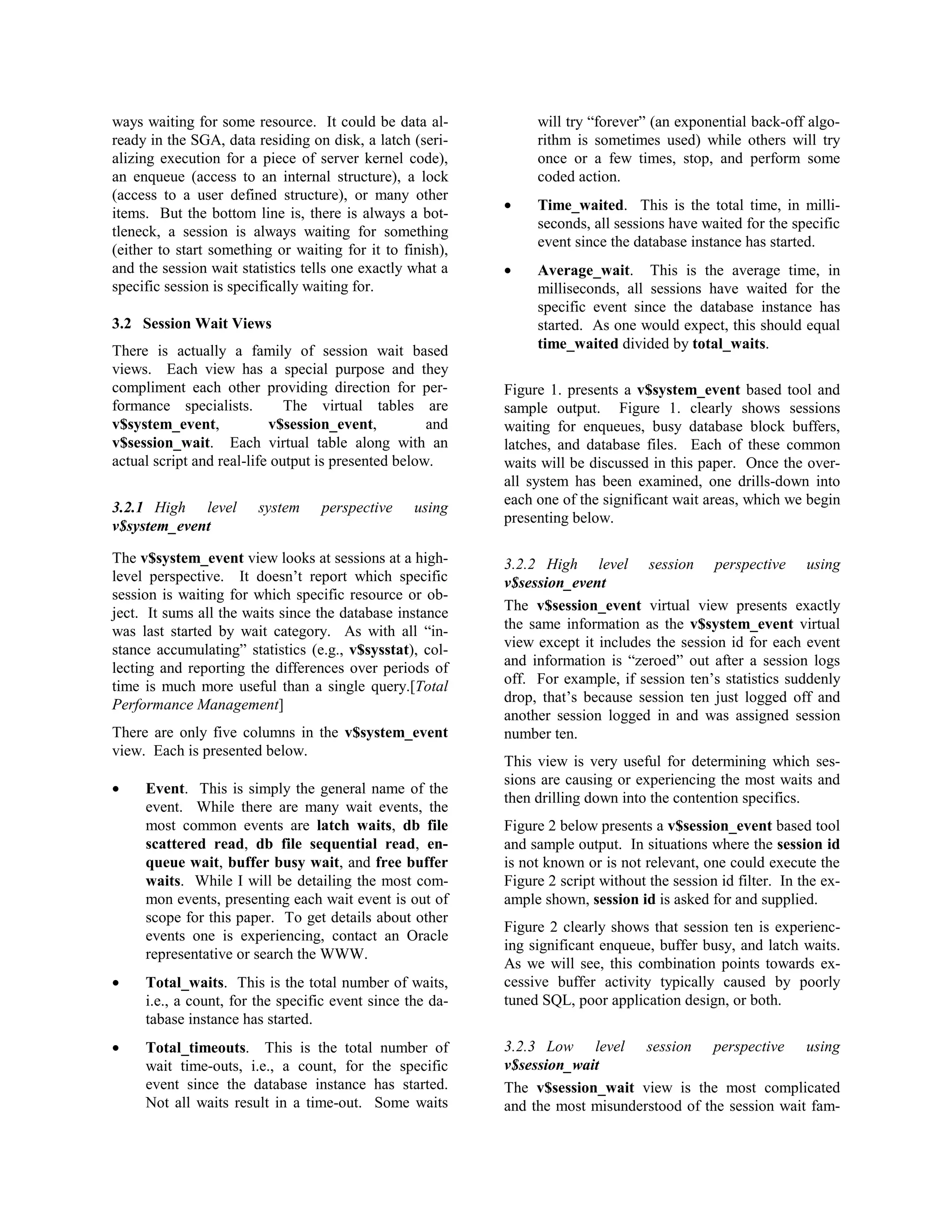ways waiting for some resource. It could be data al-ready 
in the SGA, data residing on disk, a latch (seri-alizing 
execution for a piece of server kernel code), 
an enqueue (access to an internal structure), a lock 
(access to a user defined structure), or many other 
items. But the bottom line is, there is always a bot-tleneck, 
a session is always waiting for something 
(either to start something or waiting for it to finish), 
and the session wait statistics tells one exactly what a 
specific session is specifically waiting for. 
3.2 Session Wait Views 
There is actually a family of session wait based 
views. Each view has a special purpose and they 
compliment each other providing direction for per-formance 
specialists. The virtual tables are 
v$system_event, v$session_event, and 
v$session_wait. Each virtual table along with an 
actual script and real-life output is presented below. 
3.2.1 High level system perspective using 
v$system_event 
The v$system_event view looks at sessions at a high-level 
perspective. It doesn’t report which specific 
session is waiting for which specific resource or ob-ject. 
It sums all the waits since the database instance 
was last started by wait category. As with all “in-stance 
accumulating” statistics (e.g., v$sysstat), col-lecting 
and reporting the differences over periods of 
time is much more useful than a single query.[Total 
Performance Management] 
There are only five columns in the v$system_event 
view. Each is presented below. 
· Event. This is simply the general name of the 
event. While there are many wait events, the 
most common events are latch waits, db file 
scattered read, db file sequential read, en-queue 
wait, buffer busy wait, and free buffer 
waits. While I will be detailing the most com-mon 
events, presenting each wait event is out of 
scope for this paper. To get details about other 
events one is experiencing, contact an Oracle 
representative or search the WWW. 
· Total_waits. This is the total number of waits, 
i.e., a count, for the specific event since the da-tabase 
instance has started. 
· Total_timeouts. This is the total number of 
wait time-outs, i.e., a count, for the specific 
event since the database instance has started. 
Not all waits result in a time-out. Some waits 
will try “forever” (an exponential back-off algo-rithm 
is sometimes used) while others will try 
once or a few times, stop, and perform some 
coded action. 
· Time_waited. This is the total time, in milli-seconds, 
all sessions have waited for the specific 
event since the database instance has started. 
· Average_wait. This is the average time, in 
milliseconds, all sessions have waited for the 
specific event since the database instance has 
started. As one would expect, this should equal 
time_waited divided by total_waits. 
Figure 1. presents a v$system_event based tool and 
sample output. Figure 1. clearly shows sessions 
waiting for enqueues, busy database block buffers, 
latches, and database files. Each of these common 
waits will be discussed in this paper. Once the over-all 
system has been examined, one drills-down into 
each one of the significant wait areas, which we begin 
presenting below. 
3.2.2 High level session perspective using 
v$session_event 
The v$session_event virtual view presents exactly 
the same information as the v$system_event virtual 
view except it includes the session id for each event 
and information is “zeroed” out after a session logs 
off. For example, if session ten’s statistics suddenly 
drop, that’s because session ten just logged off and 
another session logged in and was assigned session 
number ten. 
This view is very useful for determining which ses-sions 
are causing or experiencing the most waits and 
then drilling down into the contention specifics. 
Figure 2 below presents a v$session_event based tool 
and sample output. In situations where the session id 
is not known or is not relevant, one could execute the 
Figure 2 script without the session id filter. In the ex-ample 
shown, session id is asked for and supplied. 
Figure 2 clearly shows that session ten is experienc-ing 
significant enqueue, buffer busy, and latch waits. 
As we will see, this combination points towards ex-cessive 
buffer activity typically caused by poorly 
tuned SQL, poor application design, or both. 
3.2.3 Low level session perspective using 
v$session_wait 
The v$session_wait view is the most complicated 
and the most misunderstood of the session wait fam- 
 