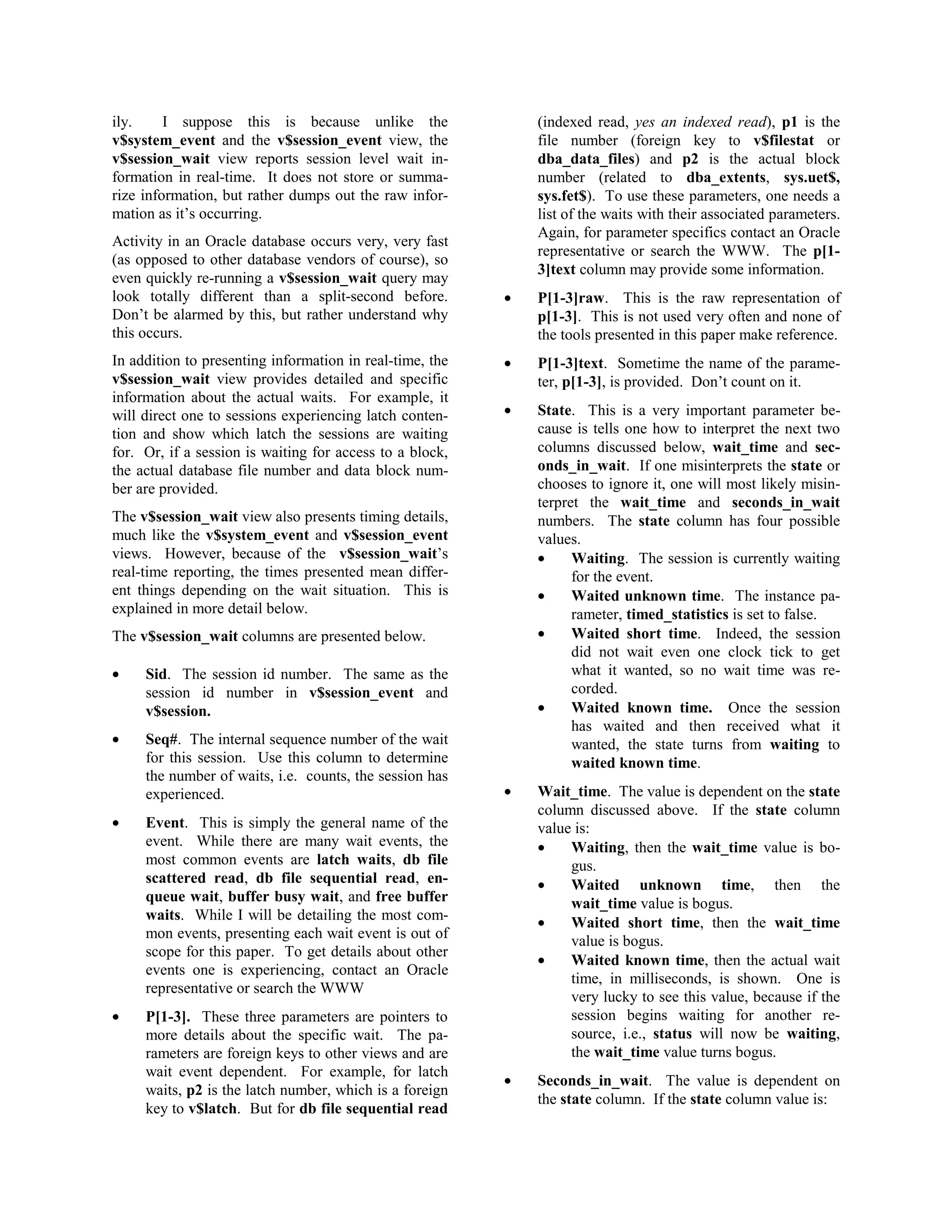 ily. I suppose this is because unlike the 
v$system_event and the v$session_event view, the 
v$session_wait view reports session level wait in-formation 
in real-time. It does not store or summa-rize 
information, but rather dumps out the raw infor-mation 
as it’s occurring. 
Activity in an Oracle database occurs very, very fast 
(as opposed to other database vendors of course), so 
even quickly re-running a v$session_wait query may 
look totally different than a split-second before. 
Don’t be alarmed by this, but rather understand why 
this occurs. 
In addition to presenting information in real-time, the 
v$session_wait view provides detailed and specific 
information about the actual waits. For example, it 
will direct one to sessions experiencing latch conten-tion 
and show which latch the sessions are waiting 
for. Or, if a session is waiting for access to a block, 
the actual database file number and data block num-ber 
are provided. 
The v$session_wait view also presents timing details, 
much like the v$system_event and v$session_event 
views. However, because of the v$session_wait’s 
real-time reporting, the times presented mean differ-ent 
things depending on the wait situation. This is 
explained in more detail below. 
The v$session_wait columns are presented below. 
· Sid. The session id number. The same as the 
session id number in v$session_event and 
v$session. 
· Seq#. The internal sequence number of the wait 
for this session. Use this column to determine 
the number of waits, i.e. counts, the session has 
experienced. 
· Event. This is simply the general name of the 
event. While there are many wait events, the 
most common events are latch waits, db file 
scattered read, db file sequential read, en-queue 
wait, buffer busy wait, and free buffer 
waits. While I will be detailing the most com-mon 
events, presenting each wait event is out of 
scope for this paper. To get details about other 
events one is experiencing, contact an Oracle 
representative or search the WWW 
· P[1-3]. These three parameters are pointers to 
more details about the specific wait. The pa-rameters 
are foreign keys to other views and are 
wait event dependent. For example, for latch 
waits, p2 is the latch number, which is a foreign 
key to v$latch. But for db file sequential read 
(indexed read, yes an indexed read), p1 is the 
file number (foreign key to v$filestat or 
dba_data_files) and p2 is the actual block 
number (related to dba_extents, sys.uet$, 
sys.fet$). To use these parameters, one needs a 
list of the waits with their associated parameters. 
Again, for parameter specifics contact an Oracle 
representative or search the WWW. The p[1- 
3]text column may provide some information. 
· P[1-3]raw. This is the raw representation of 
p[1-3]. This is not used very often and none of 
the tools presented in this paper make reference. 
· P[1-3]text. Sometime the name of the parame-ter, 
p[1-3], is provided. Don’t count on it. 
· State. This is a very important parameter be-cause 
is tells one how to interpret the next two 
columns discussed below, wait_time and sec-onds_ 
in_wait. If one misinterprets the state or 
chooses to ignore it, one will most likely misin-terpret 
the wait_time and seconds_in_wait 
numbers. The state column has four possible 
values. 
· Waiting. The session is currently waiting 
for the event. 
· Waited unknown time. The instance pa-rameter, 
timed_statistics is set to false. 
· Waited short time. Indeed, the session 
did not wait even one clock tick to get 
what it wanted, so no wait time was re-corded. 
· Waited known time. Once the session 
has waited and then received what it 
wanted, the state turns from waiting to 
waited known time. 
· Wait_time. The value is dependent on the state 
column discussed above. If the state column 
value is: 
· Waiting, then the wait_time value is bo-gus. 
· Waited unknown time, then the 
wait_time value is bogus. 
· Waited short time, then the wait_time 
value is bogus. 
· Waited known time, then the actual wait 
time, in milliseconds, is shown. One is 
very lucky to see this value, because if the 
session begins waiting for another re-source, 
i.e., status will now be waiting, 
the wait_time value turns bogus. 
· Seconds_in_wait. The value is dependent on 
the state column. If the state column value is: 
 