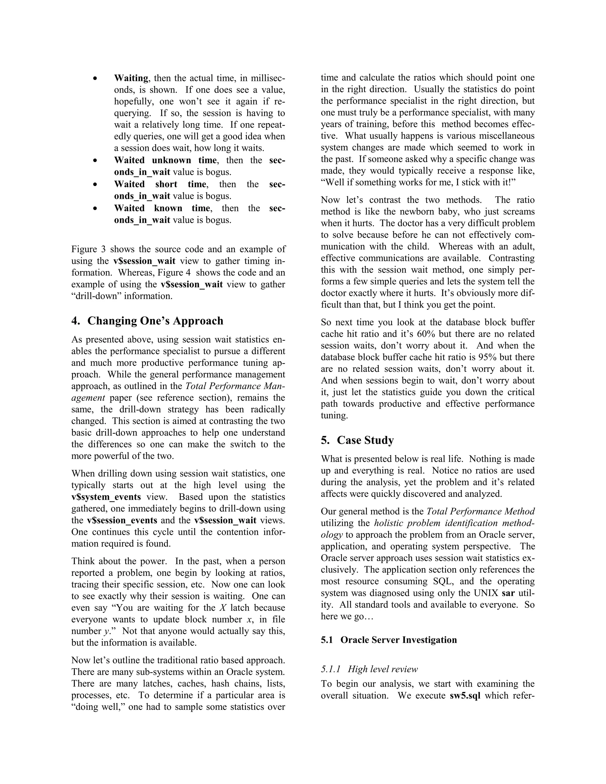 · Waiting, then the actual time, in millisec-onds, 
is shown. If one does see a value, 
hopefully, one won’t see it again if re-querying. 
If so, the session is having to 
wait a relatively long time. If one repeat-edly 
queries, one will get a good idea when 
a session does wait, how long it waits. 
· Waited unknown time, then the sec-onds_ 
in_wait value is bogus. 
· Waited short time, then the sec-onds_ 
in_wait value is bogus. 
· Waited known time, then the sec-onds_ 
in_wait value is bogus. 
Figure 3 shows the source code and an example of 
using the v$session_wait view to gather timing in-formation. 
Whereas, Figure 4 shows the code and an 
example of using the v$session_wait view to gather 
“drill-down” information. 
4. Changing One’s Approach 
As presented above, using session wait statistics en-ables 
the performance specialist to pursue a different 
and much more productive performance tuning ap-proach. 
While the general performance management 
approach, as outlined in the Total Performance Man-agement 
paper (see reference section), remains the 
same, the drill-down strategy has been radically 
changed. This section is aimed at contrasting the two 
basic drill-down approaches to help one understand 
the differences so one can make the switch to the 
more powerful of the two. 
When drilling down using session wait statistics, one 
typically starts out at the high level using the 
v$system_events view. Based upon the statistics 
gathered, one immediately begins to drill-down using 
the v$session_events and the v$session_wait views. 
One continues this cycle until the contention infor-mation 
required is found. 
Think about the power. In the past, when a person 
reported a problem, one begin by looking at ratios, 
tracing their specific session, etc. Now one can look 
to see exactly why their session is waiting. One can 
even say “You are waiting for the X latch because 
everyone wants to update block number x, in file 
number y.” Not that anyone would actually say this, 
but the information is available. 
Now let’s outline the traditional ratio based approach. 
There are many sub-systems within an Oracle system. 
There are many latches, caches, hash chains, lists, 
processes, etc. To determine if a particular area is 
“doing well,” one had to sample some statistics over 
time and calculate the ratios which should point one 
in the right direction. Usually the statistics do point 
the performance specialist in the right direction, but 
one must truly be a performance specialist, with many 
years of training, before this method becomes effec-tive. 
What usually happens is various miscellaneous 
system changes are made which seemed to work in 
the past. If someone asked why a specific change was 
made, they would typically receive a response like, 
“Well if something works for me, I stick with it!” 
Now let’s contrast the two methods. The ratio 
method is like the newborn baby, who just screams 
when it hurts. The doctor has a very difficult problem 
to solve because before he can not effectively com-munication 
with the child. Whereas with an adult, 
effective communications are available. Contrasting 
this with the session wait method, one simply per-forms 
a few simple queries and lets the system tell the 
doctor exactly where it hurts. It’s obviously more dif-ficult 
than that, but I think you get the point. 
So next time you look at the database block buffer 
cache hit ratio and it’s 60% but there are no related 
session waits, don’t worry about it. And when the 
database block buffer cache hit ratio is 95% but there 
are no related session waits, don’t worry about it. 
And when sessions begin to wait, don’t worry about 
it, just let the statistics guide you down the critical 
path towards productive and effective performance 
tuning. 
5. Case Study 
What is presented below is real life. Nothing is made 
up and everything is real. Notice no ratios are used 
during the analysis, yet the problem and it’s related 
affects were quickly discovered and analyzed. 
Our general method is the Total Performance Method 
utilizing the holistic problem identification method-ology 
to approach the problem from an Oracle server, 
application, and operating system perspective. The 
Oracle server approach uses session wait statistics ex-clusively. 
The application section only references the 
most resource consuming SQL, and the operating 
system was diagnosed using only the UNIX sar util-ity. 
All standard tools and available to everyone. So 
here we go… 
5.1 Oracle Server Investigation 
5.1.1 High level review 
To begin our analysis, we start with examining the 
overall situation. We execute sw5.sql which refer- 
 