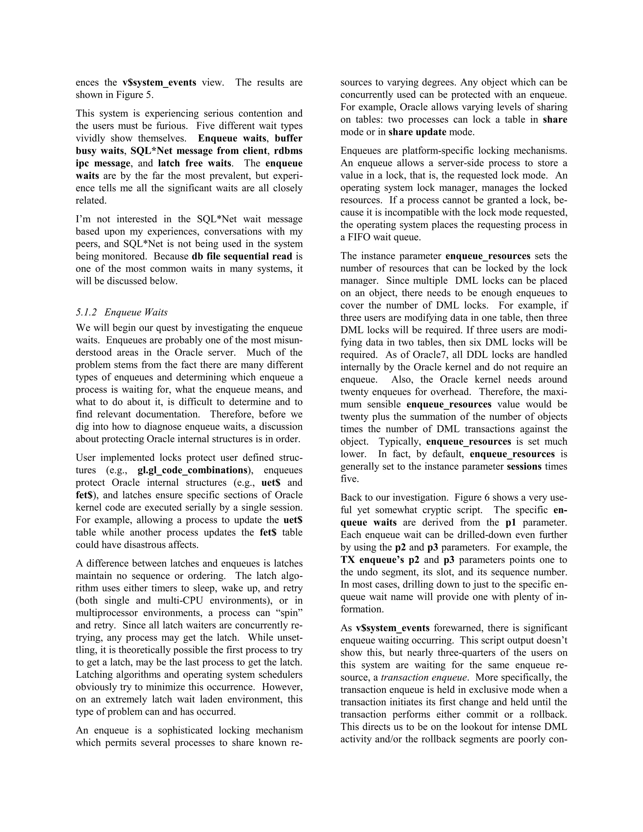 ences the v$system_events view. The results are 
shown in Figure 5. 
This system is experiencing serious contention and 
the users must be furious. Five different wait types 
vividly show themselves. Enqueue waits, buffer 
busy waits, SQL*Net message from client, rdbms 
ipc message, and latch free waits. The enqueue 
waits are by the far the most prevalent, but experi-ence 
tells me all the significant waits are all closely 
related. 
I’m not interested in the SQL*Net wait message 
based upon my experiences, conversations with my 
peers, and SQL*Net is not being used in the system 
being monitored. Because db file sequential read is 
one of the most common waits in many systems, it 
will be discussed below. 
5.1.2 Enqueue Waits 
We will begin our quest by investigating the enqueue 
waits. Enqueues are probably one of the most misun-derstood 
areas in the Oracle server. Much of the 
problem stems from the fact there are many different 
types of enqueues and determining which enqueue a 
process is waiting for, what the enqueue means, and 
what to do about it, is difficult to determine and to 
find relevant documentation. Therefore, before we 
dig into how to diagnose enqueue waits, a discussion 
about protecting Oracle internal structures is in order. 
User implemented locks protect user defined struc-tures 
(e.g., gl.gl_code_combinations), enqueues 
protect Oracle internal structures (e.g., uet$ and 
fet$), and latches ensure specific sections of Oracle 
kernel code are executed serially by a single session. 
For example, allowing a process to update the uet$ 
table while another process updates the fet$ table 
could have disastrous affects. 
A difference between latches and enqueues is latches 
maintain no sequence or ordering. The latch algo-rithm 
uses either timers to sleep, wake up, and retry 
(both single and multi-CPU environments), or in 
multiprocessor environments, a process can “spin” 
and retry. Since all latch waiters are concurrently re-trying, 
any process may get the latch. While unset-tling, 
it is theoretically possible the first process to try 
to get a latch, may be the last process to get the latch. 
Latching algorithms and operating system schedulers 
obviously try to minimize this occurrence. However, 
on an extremely latch wait laden environment, this 
type of problem can and has occurred. 
An enqueue is a sophisticated locking mechanism 
which permits several processes to share known re-sources 
to varying degrees. Any object which can be 
concurrently used can be protected with an enqueue. 
For example, Oracle allows varying levels of sharing 
on tables: two processes can lock a table in share 
mode or in share update mode. 
Enqueues are platform-specific locking mechanisms. 
An enqueue allows a server-side process to store a 
value in a lock, that is, the requested lock mode. An 
operating system lock manager, manages the locked 
resources. If a process cannot be granted a lock, be-cause 
it is incompatible with the lock mode requested, 
the operating system places the requesting process in 
a FIFO wait queue. 
The instance parameter enqueue_resources sets the 
number of resources that can be locked by the lock 
manager. Since multiple DML locks can be placed 
on an object, there needs to be enough enqueues to 
cover the number of DML locks. For example, if 
three users are modifying data in one table, then three 
DML locks will be required. If three users are modi-fying 
data in two tables, then six DML locks will be 
required. As of Oracle7, all DDL locks are handled 
internally by the Oracle kernel and do not require an 
enqueue. Also, the Oracle kernel needs around 
twenty enqueues for overhead. Therefore, the maxi-mum 
sensible enqueue_resources value would be 
twenty plus the summation of the number of objects 
times the number of DML transactions against the 
object. Typically, enqueue_resources is set much 
lower. In fact, by default, enqueue_resources is 
generally set to the instance parameter sessions times 
five. 
Back to our investigation. Figure 6 shows a very use-ful 
yet somewhat cryptic script. The specific en-queue 
waits are derived from the p1 parameter. 
Each enqueue wait can be drilled-down even further 
by using the p2 and p3 parameters. For example, the 
TX enqueue’s p2 and p3 parameters points one to 
the undo segment, its slot, and its sequence number. 
In most cases, drilling down to just to the specific en-queue 
wait name will provide one with plenty of in-formation. 
As v$system_events forewarned, there is significant 
enqueue waiting occurring. This script output doesn’t 
show this, but nearly three-quarters of the users on 
this system are waiting for the same enqueue re-source, 
a transaction enqueue. More specifically, the 
transaction enqueue is held in exclusive mode when a 
transaction initiates its first change and held until the 
transaction performs either commit or a rollback. 
This directs us to be on the lookout for intense DML 
activity and/or the rollback segments are poorly con- 
 