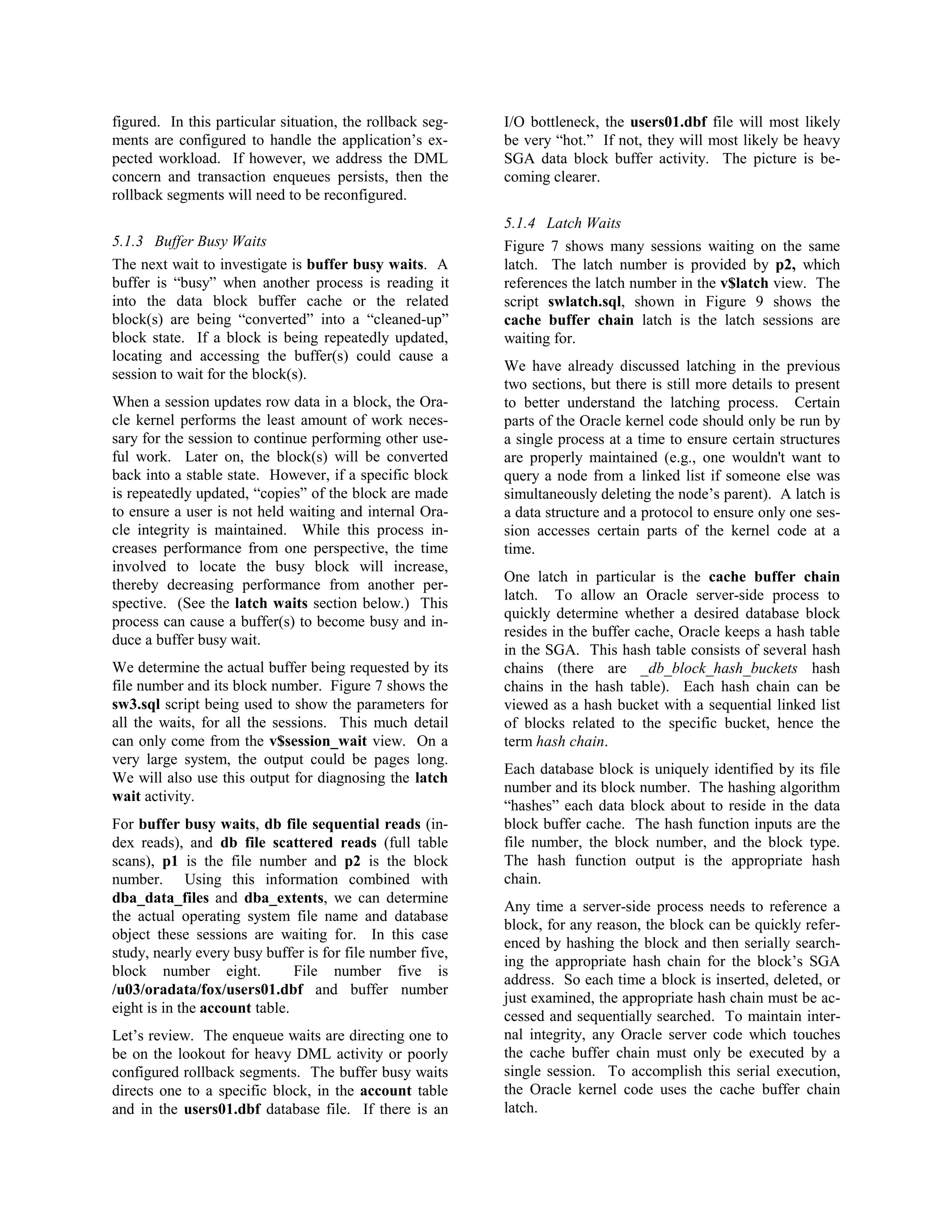 figured. In this particular situation, the rollback seg-ments 
are configured to handle the application’s ex-pected 
workload. If however, we address the DML 
concern and transaction enqueues persists, then the 
rollback segments will need to be reconfigured. 
5.1.3 Buffer Busy Waits 
The next wait to investigate is buffer busy waits. A 
buffer is “busy” when another process is reading it 
into the data block buffer cache or the related 
block(s) are being “converted” into a “cleaned-up” 
block state. If a block is being repeatedly updated, 
locating and accessing the buffer(s) could cause a 
session to wait for the block(s). 
When a session updates row data in a block, the Ora-cle 
kernel performs the least amount of work neces-sary 
for the session to continue performing other use-ful 
work. Later on, the block(s) will be converted 
back into a stable state. However, if a specific block 
is repeatedly updated, “copies” of the block are made 
to ensure a user is not held waiting and internal Ora-cle 
integrity is maintained. While this process in-creases 
performance from one perspective, the time 
involved to locate the busy block will increase, 
thereby decreasing performance from another per-spective. 
(See the latch waits section below.) This 
process can cause a buffer(s) to become busy and in-duce 
a buffer busy wait. 
We determine the actual buffer being requested by its 
file number and its block number. Figure 7 shows the 
sw3.sql script being used to show the parameters for 
all the waits, for all the sessions. This much detail 
can only come from the v$session_wait view. On a 
very large system, the output could be pages long. 
We will also use this output for diagnosing the latch 
wait activity. 
For buffer busy waits, db file sequential reads (in-dex 
reads), and db file scattered reads (full table 
scans), p1 is the file number and p2 is the block 
number. Using this information combined with 
dba_data_files and dba_extents, we can determine 
the actual operating system file name and database 
object these sessions are waiting for. In this case 
study, nearly every busy buffer is for file number five, 
block number eight. File number five is 
/u03/oradata/fox/users01.dbf and buffer number 
eight is in the account table. 
Let’s review. The enqueue waits are directing one to 
be on the lookout for heavy DML activity or poorly 
configured rollback segments. The buffer busy waits 
directs one to a specific block, in the account table 
and in the users01.dbf database file. If there is an 
I/O bottleneck, the users01.dbf file will most likely 
be very “hot.” If not, they will most likely be heavy 
SGA data block buffer activity. The picture is be-coming 
clearer. 
5.1.4 Latch Waits 
Figure 7 shows many sessions waiting on the same 
latch. The latch number is provided by p2, which 
references the latch number in the v$latch view. The 
script swlatch.sql, shown in Figure 9 shows the 
cache buffer chain latch is the latch sessions are 
waiting for. 
We have already discussed latching in the previous 
two sections, but there is still more details to present 
to better understand the latching process. Certain 
parts of the Oracle kernel code should only be run by 
a single process at a time to ensure certain structures 
are properly maintained (e.g., one wouldn't want to 
query a node from a linked list if someone else was 
simultaneously deleting the node’s parent). A latch is 
a data structure and a protocol to ensure only one ses-sion 
accesses certain parts of the kernel code at a 
time. 
One latch in particular is the cache buffer chain 
latch. To allow an Oracle server-side process to 
quickly determine whether a desired database block 
resides in the buffer cache, Oracle keeps a hash table 
in the SGA. This hash table consists of several hash 
chains (there are _db_block_hash_buckets hash 
chains in the hash table). Each hash chain can be 
viewed as a hash bucket with a sequential linked list 
of blocks related to the specific bucket, hence the 
term hash chain. 
Each database block is uniquely identified by its file 
number and its block number. The hashing algorithm 
“hashes” each data block about to reside in the data 
block buffer cache. The hash function inputs are the 
file number, the block number, and the block type. 
The hash function output is the appropriate hash 
chain. 
Any time a server-side process needs to reference a 
block, for any reason, the block can be quickly refer-enced 
by hashing the block and then serially search-ing 
the appropriate hash chain for the block’s SGA 
address. So each time a block is inserted, deleted, or 
just examined, the appropriate hash chain must be ac-cessed 
and sequentially searched. To maintain inter-nal 
integrity, any Oracle server code which touches 
the cache buffer chain must only be executed by a 
single session. To accomplish this serial execution, 
the Oracle kernel code uses the cache buffer chain 
latch. 
 