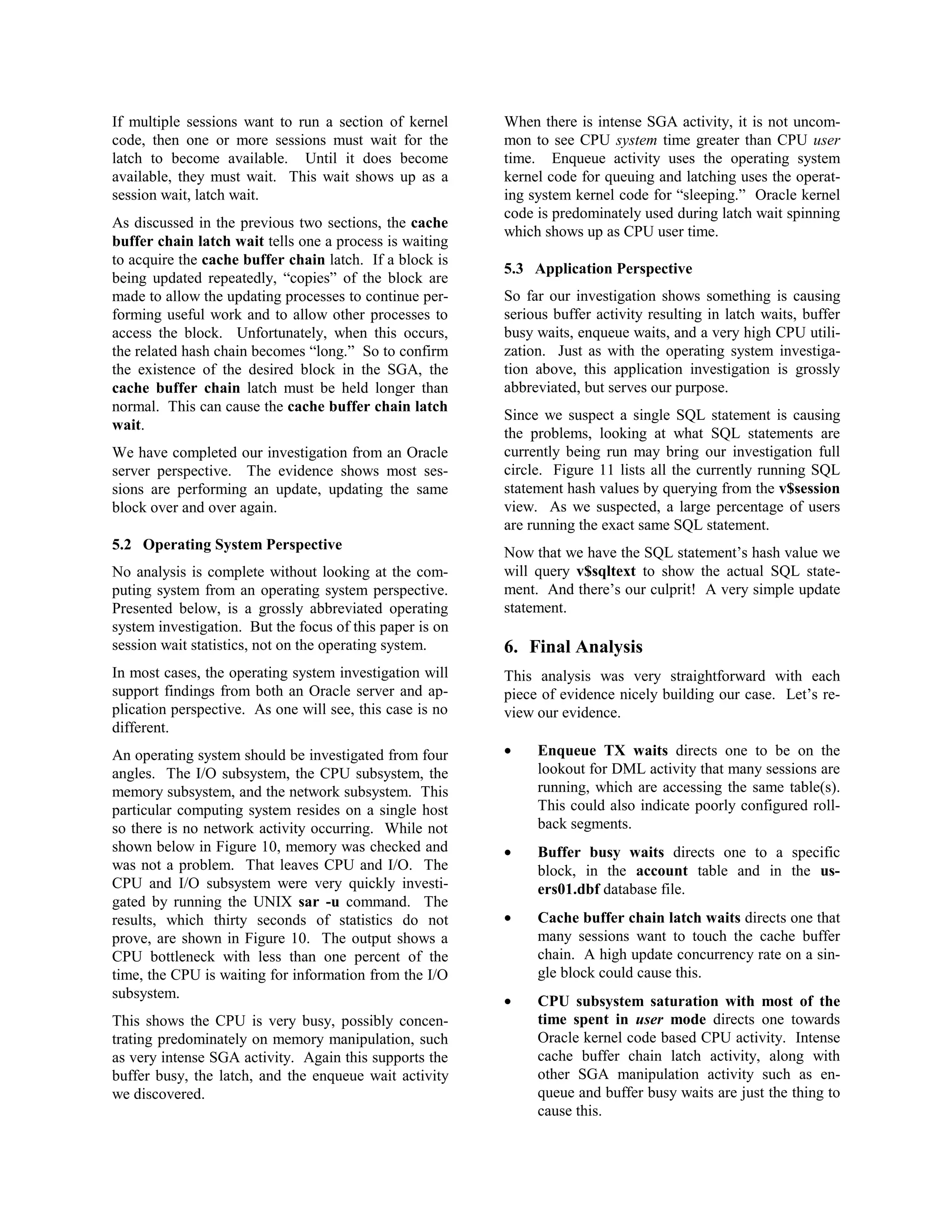 If multiple sessions want to run a section of kernel 
code, then one or more sessions must wait for the 
latch to become available. Until it does become 
available, they must wait. This wait shows up as a 
session wait, latch wait. 
As discussed in the previous two sections, the cache 
buffer chain latch wait tells one a process is waiting 
to acquire the cache buffer chain latch. If a block is 
being updated repeatedly, “copies” of the block are 
made to allow the updating processes to continue per-forming 
useful work and to allow other processes to 
access the block. Unfortunately, when this occurs, 
the related hash chain becomes “long.” So to confirm 
the existence of the desired block in the SGA, the 
cache buffer chain latch must be held longer than 
normal. This can cause the cache buffer chain latch 
wait. 
We have completed our investigation from an Oracle 
server perspective. The evidence shows most ses-sions 
are performing an update, updating the same 
block over and over again. 
5.2 Operating System Perspective 
No analysis is complete without looking at the com-puting 
system from an operating system perspective. 
Presented below, is a grossly abbreviated operating 
system investigation. But the focus of this paper is on 
session wait statistics, not on the operating system. 
In most cases, the operating system investigation will 
support findings from both an Oracle server and ap-plication 
perspective. As one will see, this case is no 
different. 
An operating system should be investigated from four 
angles. The I/O subsystem, the CPU subsystem, the 
memory subsystem, and the network subsystem. This 
particular computing system resides on a single host 
so there is no network activity occurring. While not 
shown below in Figure 10, memory was checked and 
was not a problem. That leaves CPU and I/O. The 
CPU and I/O subsystem were very quickly investi-gated 
by running the UNIX sar -u command. The 
results, which thirty seconds of statistics do not 
prove, are shown in Figure 10. The output shows a 
CPU bottleneck with less than one percent of the 
time, the CPU is waiting for information from the I/O 
subsystem. 
This shows the CPU is very busy, possibly concen-trating 
predominately on memory manipulation, such 
as very intense SGA activity. Again this supports the 
buffer busy, the latch, and the enqueue wait activity 
we discovered. 
When there is intense SGA activity, it is not uncom-mon 
to see CPU system time greater than CPU user 
time. Enqueue activity uses the operating system 
kernel code for queuing and latching uses the operat-ing 
system kernel code for “sleeping.” Oracle kernel 
code is predominately used during latch wait spinning 
which shows up as CPU user time. 
5.3 Application Perspective 
So far our investigation shows something is causing 
serious buffer activity resulting in latch waits, buffer 
busy waits, enqueue waits, and a very high CPU utili-zation. 
Just as with the operating system investiga-tion 
above, this application investigation is grossly 
abbreviated, but serves our purpose. 
Since we suspect a single SQL statement is causing 
the problems, looking at what SQL statements are 
currently being run may bring our investigation full 
circle. Figure 11 lists all the currently running SQL 
statement hash values by querying from the v$session 
view. As we suspected, a large percentage of users 
are running the exact same SQL statement. 
Now that we have the SQL statement’s hash value we 
will query v$sqltext to show the actual SQL state-ment. 
And there’s our culprit! A very simple update 
statement. 
6. Final Analysis 
This analysis was very straightforward with each 
piece of evidence nicely building our case. Let’s re-view 
our evidence. 
· Enqueue TX waits directs one to be on the 
lookout for DML activity that many sessions are 
running, which are accessing the same table(s). 
This could also indicate poorly configured roll-back 
segments. 
· Buffer busy waits directs one to a specific 
block, in the account table and in the us-ers01. 
dbf database file. 
· Cache buffer chain latch waits directs one that 
many sessions want to touch the cache buffer 
chain. A high update concurrency rate on a sin-gle 
block could cause this. 
· CPU subsystem saturation with most of the 
time spent in user mode directs one towards 
Oracle kernel code based CPU activity. Intense 
cache buffer chain latch activity, along with 
other SGA manipulation activity such as en-queue 
and buffer busy waits are just the thing to 
cause this. 
 