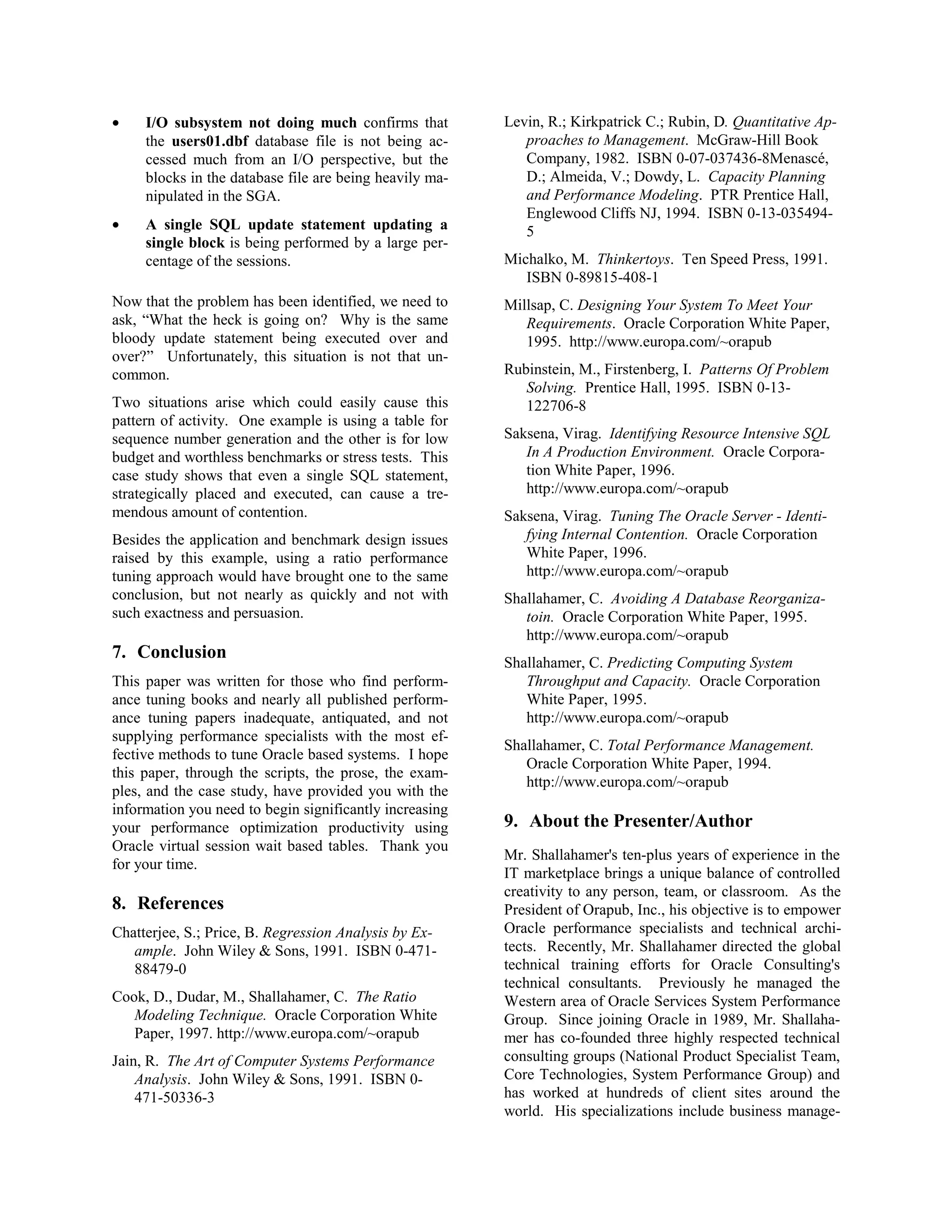 · I/O subsystem not doing much confirms that 
the users01.dbf database file is not being ac-cessed 
much from an I/O perspective, but the 
blocks in the database file are being heavily ma-nipulated 
in the SGA. 
· A single SQL update statement updating a 
single block is being performed by a large per-centage 
of the sessions. 
Now that the problem has been identified, we need to 
ask, “What the heck is going on? Why is the same 
bloody update statement being executed over and 
over?” Unfortunately, this situation is not that un-common. 
Two situations arise which could easily cause this 
pattern of activity. One example is using a table for 
sequence number generation and the other is for low 
budget and worthless benchmarks or stress tests. This 
case study shows that even a single SQL statement, 
strategically placed and executed, can cause a tre-mendous 
amount of contention. 
Besides the application and benchmark design issues 
raised by this example, using a ratio performance 
tuning approach would have brought one to the same 
conclusion, but not nearly as quickly and not with 
such exactness and persuasion. 
7. Conclusion 
This paper was written for those who find perform-ance 
tuning books and nearly all published perform-ance 
tuning papers inadequate, antiquated, and not 
supplying performance specialists with the most ef-fective 
methods to tune Oracle based systems. I hope 
this paper, through the scripts, the prose, the exam-ples, 
and the case study, have provided you with the 
information you need to begin significantly increasing 
your performance optimization productivity using 
Oracle virtual session wait based tables. Thank you 
for your time. 
8. References 
Chatterjee, S.; Price, B. Regression Analysis by Ex-ample. 
John Wiley & Sons, 1991. ISBN 0-471- 
88479-0 
Cook, D., Dudar, M., Shallahamer, C. The Ratio 
Modeling Technique. Oracle Corporation White 
Paper, 1997. http://www.europa.com/~orapub 
Jain, R. The Art of Computer Systems Performance 
Analysis. John Wiley & Sons, 1991. ISBN 0- 
471-50336-3 
Levin, R.; Kirkpatrick C.; Rubin, D. Quantitative Ap-proaches 
to Management. McGraw-Hill Book 
Company, 1982. ISBN 0-07-037436-8Menascé, 
D.; Almeida, V.; Dowdy, L. Capacity Planning 
and Performance Modeling. PTR Prentice Hall, 
Englewood Cliffs NJ, 1994. ISBN 0-13-035494- 
5 
Michalko, M. Thinkertoys. Ten Speed Press, 1991. 
ISBN 0-89815-408-1 
Millsap, C. Designing Your System To Meet Your 
Requirements. Oracle Corporation White Paper, 
1995. http://www.europa.com/~orapub 
Rubinstein, M., Firstenberg, I. Patterns Of Problem 
Solving. Prentice Hall, 1995. ISBN 0-13- 
122706-8 
Saksena, Virag. Identifying Resource Intensive SQL 
In A Production Environment. Oracle Corpora-tion 
White Paper, 1996. 
http://www.europa.com/~orapub 
Saksena, Virag. Tuning The Oracle Server - Identi-fying 
Internal Contention. Oracle Corporation 
White Paper, 1996. 
http://www.europa.com/~orapub 
Shallahamer, C. Avoiding A Database Reorganiza-toin. 
Oracle Corporation White Paper, 1995. 
http://www.europa.com/~orapub 
Shallahamer, C. Predicting Computing System 
Throughput and Capacity. Oracle Corporation 
White Paper, 1995. 
http://www.europa.com/~orapub 
Shallahamer, C. Total Performance Management. 
Oracle Corporation White Paper, 1994. 
http://www.europa.com/~orapub 
9. About the Presenter/Author 
Mr. Shallahamer's ten-plus years of experience in the 
IT marketplace brings a unique balance of controlled 
creativity to any person, team, or classroom. As the 
President of Orapub, Inc., his objective is to empower 
Oracle performance specialists and technical archi-tects. 
Recently, Mr. Shallahamer directed the global 
technical training efforts for Oracle Consulting's 
technical consultants. Previously he managed the 
Western area of Oracle Services System Performance 
Group. Since joining Oracle in 1989, Mr. Shallaha-mer 
has co-founded three highly respected technical 
consulting groups (National Product Specialist Team, 
Core Technologies, System Performance Group) and 
has worked at hundreds of client sites around the 
world. His specializations include business manage- 
 
