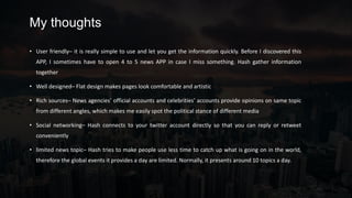 My thoughts
• User friendly– it is really simple to use and let you get the information quickly. Before I discovered this
APP, I sometimes have to open 4 to 5 news APP in case I miss something. Hash gather information
together
• Well designed– Flat design makes pages look comfortable and artistic
• Rich sources– News agencies’ official accounts and celebrities’ accounts provide opinions on same topic
from different angles, which makes me easily spot the political stance of different media
• Social networking– Hash connects to your twitter account directly so that you can reply or retweet
conveniently
• limited news topic– Hash tries to make people use less time to catch up what is going on in the world,
therefore the global events it provides a day are limited. Normally, it presents around 10 topics a day.
 
