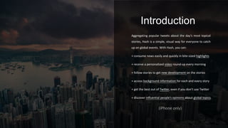 Aggregating popular tweets about the day’s most topical
stories, Hash is a simple, visual way for everyone to catch
up on global events. With Hash, you can:
+ consume news easily and quickly in bite-sized highlights
+ receive a personalized video round-up every morning
+ follow stories to get new development on the stories
+ access background information for each and every story
+ get the best out of Twitter, even if you don’t use Twitter
+ discover influential people’s opinions about global topics.
Introduction
(iPhone only)
 