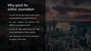 Why good for
online Journalism
• let users use the least time to catch up the
news worldwide by trending stories list
• let users compare the opinions from
different news agencies easily
• provide the video which makes the news
more interesting than mere characters
• take advantage of the trend of journalism
on popular social media
 