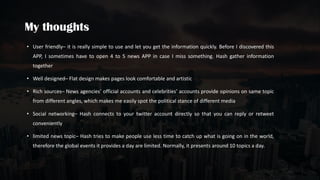 • User friendly– it is really simple to use and let you get the information quickly. Before I discovered this
APP, I sometimes have to open 4 to 5 news APP in case I miss something. Hash gather information
together
• Well designed– Flat design makes pages look comfortable and artistic
• Rich sources– News agencies’ official accounts and celebrities’ accounts provide opinions on same topic
from different angles, which makes me easily spot the political stance of different media
• Social networking– Hash connects to your twitter account directly so that you can reply or retweet
conveniently
• limited news topic– Hash tries to make people use less time to catch up what is going on in the world,
therefore the global events it provides a day are limited. Normally, it presents around 10 topics a day.
 