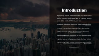 Aggregating popular tweets about the day’s most topical
stories, Hash is a simple, visual way for everyone to catch
up on global events. With Hash, you can:
+ consume news easily and quickly in bite-sized highlights
+ receive a personalized video round-up every morning
+ follow stories to get new development on the stories
+ access background information for each and every story
+ get the best out of Twitter, even if you don’t use Twitter
+ discover influential people’s opinions about global topics.
(iPhone only)
 
