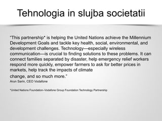 Tehnologia in slujba societatii
“This partnership* is helping the United Nations achieve the Millennium
Development Goals and tackle key health, social, environmental, and
development challenges. Technology—especially wireless
communication—is crucial to finding solutions to these problems. It can
connect families separated by disaster, help emergency relief workers
respond more quickly, empower farmers to ask for better prices in
markets, help track the impacts of climate
change, and so much more.”
Arun Sarin, CEO Vodafone
*United Nations Foundation–Vodafone Group Foundation Technology Partnership
 