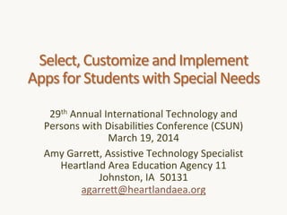 Select,'Customize'and'Implement'
Apps'for'Students'with'Special'Needs'
29th'Annual'Interna<onal'Technology'and'
Persons'with'Disabili<es'Conference'(CSUN)'
March'19,'2014'
Amy'GarreK,'Assis<ve'Technology'Specialist'
Heartland'Area'Educa<on'Agency'11'
Johnston,'IA''50131'
agarreK@heartlandaea.org'
'

 