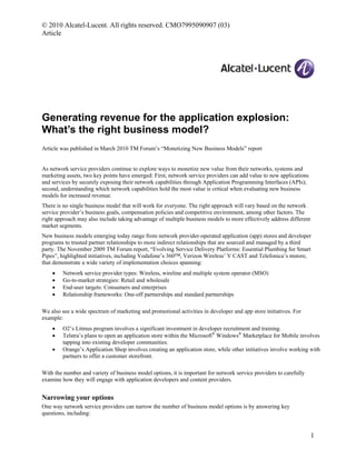 © 2010 Alcatel-Lucent. All rights reserved. CMO7995090907 (03)
Article
Generating revenue for the application explosion:
What’s the right business model?
Article was published in March 2010 TM Forum’s “Monetizing New Business Models” report
As network service providers continue to explore ways to monetize new value from their networks, systems and
marketing assets, two key points have emerged: First, network service providers can add value to new applications
and services by securely exposing their network capabilities through Application Programming Interfaces (APIs);
second, understanding which network capabilities hold the most value is critical when evaluating new business
models for increased revenue.
There is no single business model that will work for everyone. The right approach will vary based on the network
service provider’s business goals, compensation policies and competitive environment, among other factors. The
right approach may also include taking advantage of multiple business models to more effectively address different
market segments.
New business models emerging today range from network provider-operated application (app) stores and developer
programs to trusted partner relationships to more indirect relationships that are sourced and managed by a third
party. The November 2009 TM Forum report, “Evolving Service Delivery Platforms: Essential Plumbing for Smart
Pipes”, highlighted initiatives, including Vodafone’s 360™, Verizon Wireless’ V CAST and Telefonica’s mstore,
that demonstrate a wide variety of implementation choices spanning:
 Network service provider types: Wireless, wireline and multiple system operator (MSO)
 Go-to-market strategies: Retail and wholesale
 End-user targets: Consumers and enterprises
 Relationship frameworks: One-off partnerships and standard partnerships
We also see a wide spectrum of marketing and promotional activities in developer and app store initiatives. For
example:
 O2’s Litmus program involves a significant investment in developer recruitment and training.
 Telstra’s plans to open an application store within the Microsoft®
Windows®
Marketplace for Mobile involves
tapping into existing developer communities.
 Orange’s Application Shop involves creating an application store, while other initiatives involve working with
partners to offer a customer storefront.
With the number and variety of business model options, it is important for network service providers to carefully
examine how they will engage with application developers and content providers.
Narrowing your options
One way network service providers can narrow the number of business model options is by answering key
questions, including:
1
 
