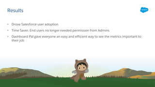 Results
• Drove Salesforce user adoption
• Time Saver: End users no longer needed permission from Admins
• Dashboard Pal gave everyone an easy and efficient way to see the metrics important to
their job
 