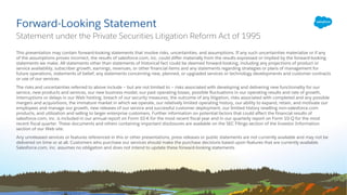 This presentation may contain forward-looking statements that involve risks, uncertainties, and assumptions. If any such uncertainties materialize or if any
of the assumptions proves incorrect, the results of salesforce.com, inc. could differ materially from the results expressed or implied by the forward-looking
statements we make. All statements other than statements of historical fact could be deemed forward-looking, including any projections of product or
service availability, subscriber growth, earnings, revenues, or other financial items and any statements regarding strategies or plans of management for
future operations, statements of belief, any statements concerning new, planned, or upgraded services or technology developments and customer contracts
or use of our services.
The risks and uncertainties referred to above include – but are not limited to – risks associated with developing and delivering new functionality for our
service, new products and services, our new business model, our past operating losses, possible fluctuations in our operating results and rate of growth,
interruptions or delays in our Web hosting, breach of our security measures, the outcome of any litigation, risks associated with completed and any possible
mergers and acquisitions, the immature market in which we operate, our relatively limited operating history, our ability to expand, retain, and motivate our
employees and manage our growth, new releases of our service and successful customer deployment, our limited history reselling non-salesforce.com
products, and utilization and selling to larger enterprise customers. Further information on potential factors that could affect the financial results of
salesforce.com, inc. is included in our annual report on Form 10-K for the most recent fiscal year and in our quarterly report on Form 10-Q for the most
recent fiscal quarter. These documents and others containing important disclosures are available on the SEC Filings section of the Investor Information
section of our Web site.
Any unreleased services or features referenced in this or other presentations, press releases or public statements are not currently available and may not be
delivered on time or at all. Customers who purchase our services should make the purchase decisions based upon features that are currently available.
Salesforce.com, inc. assumes no obligation and does not intend to update these forward-looking statements.
Forward-Looking Statement
Statement under the Private Securities Litigation Reform Act of 1995
 