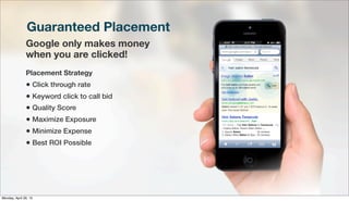 Guaranteed Placement
Google only makes money
when you are clicked!
Placement Strategy
• Click through rate
• Keyword click to call bid
• Quality Score
• Maximize Exposure
• Minimize Expense
• Best ROI Possible
Monday, April 29, 13
 