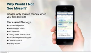 Why Would I Not
See Myself?
Google only makes money when
you are clicked!
Placement Strategy
• Click through rate
• Daily budget spent
• Out of radius
• Timing – real time auction
• Click through rate dropped
• Keyword match
• Quality score
Monday, April 29, 13
 