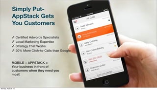 Simply Put-
AppStack Gets
You Customers
✓ Certiﬁed Adwords Specialists
✓ Local Marketing Expertise
✓ Strategy That Works
✓ 20% More Click-to-Calls than Google
MOBILE + APPSTACK =
Your business in front of
customers when they need you
most!
Monday, April 29, 13
 