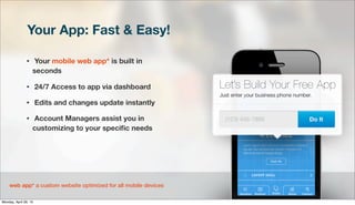 Your App: Fast & Easy!
• Your mobile web app* is built in
seconds
• 24/7 Access to app via dashboard
• Edits and changes update instantly
• Account Managers assist you in
customizing to your speciﬁc needs
web app* a custom website optimized for all mobile devices
Monday, April 29, 13
 