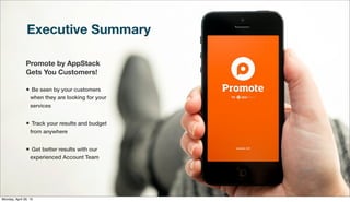 Executive Summary
Promote by AppStack
Gets You Customers!
• Be seen by your customers
when they are looking for your
services
• Track your results and budget
from anywhere
• Get better results with our
experienced Account Team
Monday, April 29, 13
 