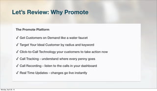 Let’s Review: Why Promote
The Promote Platform
✓ Get Customers on Demand like a water faucet
✓ Target Your Ideal Customer by radius and keyword
✓ Click-to-Call Technology your customers to take action now
✓ Call Tracking - understand where every penny goes
✓ Call Recording - listen to the calls in your dashboard
✓ Real Time Updates - changes go live instantly
Monday, April 29, 13
 