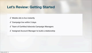 Let’s Review: Getting Started
✓ Mobile site is live instantly
✓ Campaign live within 3 days
✓ Team of Certiﬁed Adwords Campaign Managers
✓ Assigned Account Manager to build a relationship
Monday, April 29, 13
 