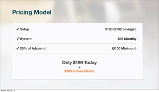 Pricing Model
✓ Setup $100 ($199 Savings!)
✓ System $99 Monthly
✓ 20% of Adspend: ($100 Minimum)
Only $199 Today
+
$100 in Free Clicks!
Monday, April 29, 13
 