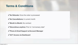 Terms & Conditions
✓ No Refunds: Once the order is processed
✓ No Cancellations: In current month
✓ Month to Month: No contract
✓ Discontinue anytime: Prior to “anniversary date”
✓ Phone & Email Support w/Account Manager
✓ 24/7 Access via Dashboard
Monday, April 29, 13
 