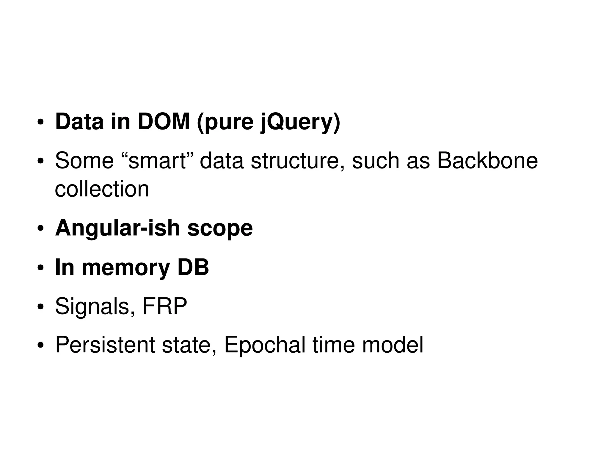 ● Data in DOM (pure jQuery) 
● Some “smart” data structure, such as Backbone 
collection 
● Angular­ish 
scope 
● In memory DB 
● Signals, FRP 
● Persistent state, Epochal time model 
 