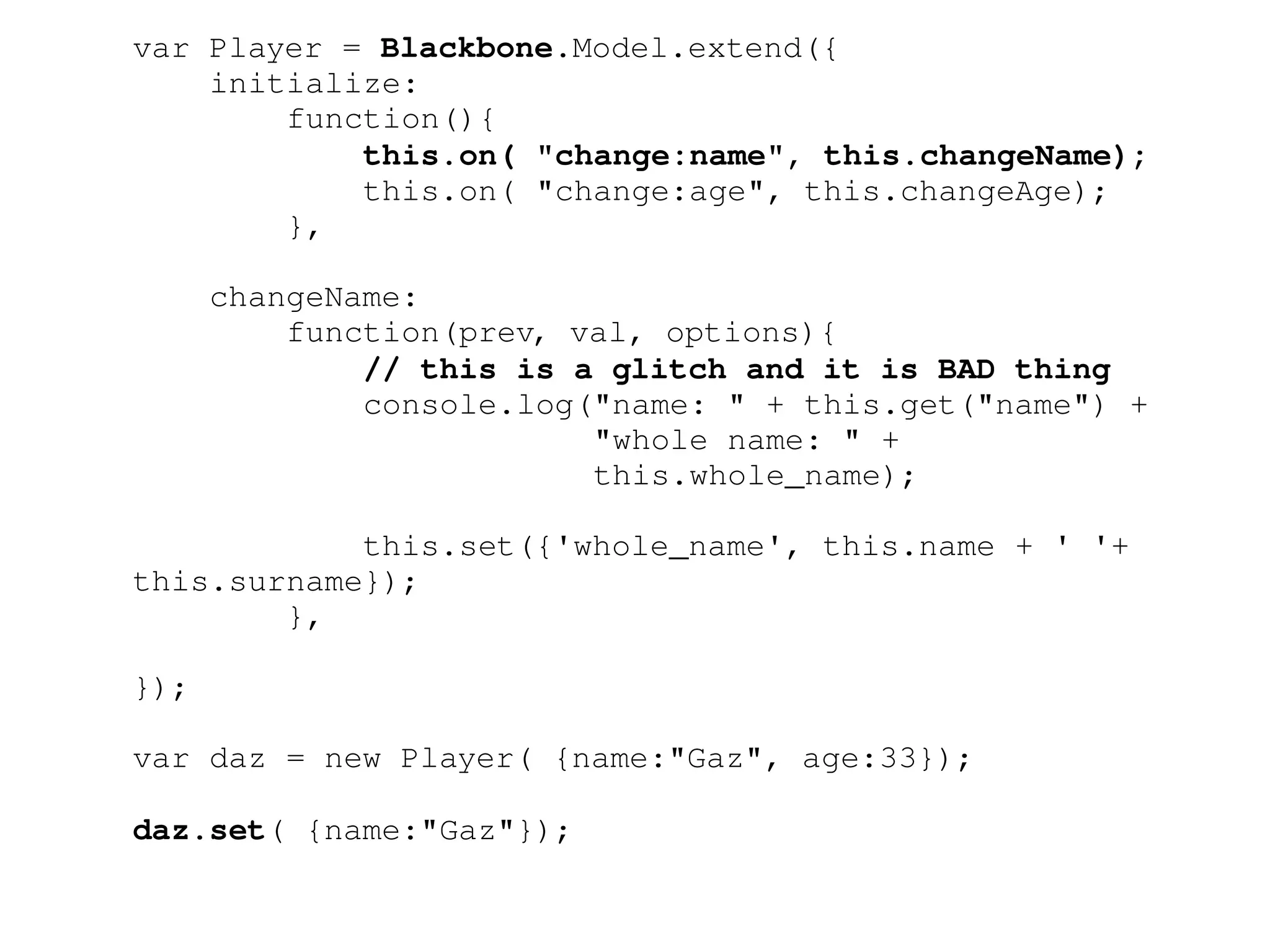 var Player = Blackbone.Model.extend({ 
initialize: 
function(){ 
this.on( "change:name", this.changeName); 
this.on( "change:age", this.changeAge); 
}, 
changeName: 
function(prev, val, options){ 
// this is a glitch and it is BAD thing 
console.log("name: " + this.get("name") + 
"whole name: " + 
this.whole_name); 
this.set({'whole_name', this.name + ' '+ 
this.surname}); 
}, 
}); 
var daz = new Player( {name:"Gaz", age:33}); 
daz.set( {name:"Gaz"}); 
 