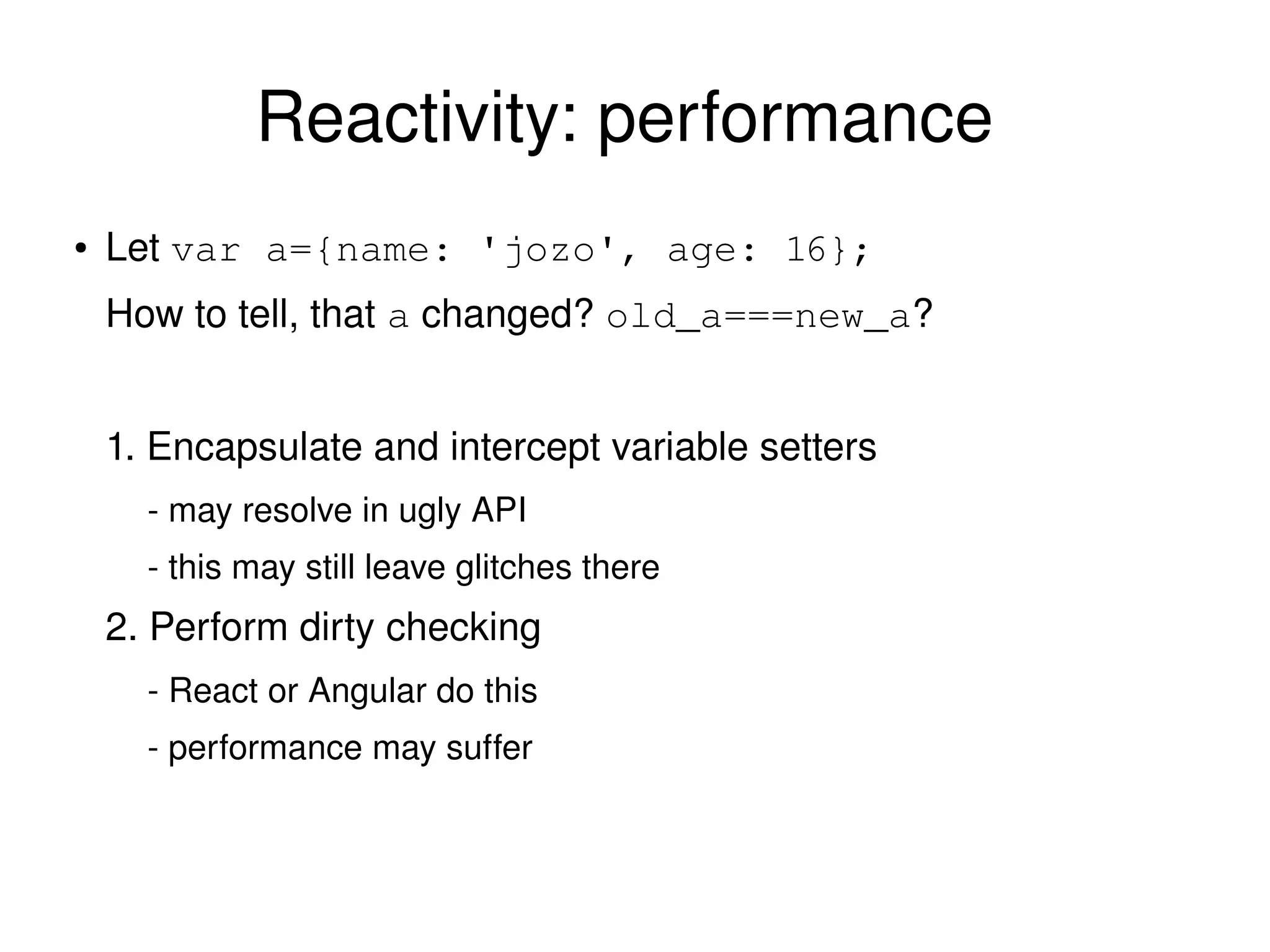 Reactivity: performance 
● Let var a={name: 'jozo', age: 16}; 
How to tell, that a changed? old_a===new_a? 
1. Encapsulate and intercept variable setters 
­may 
resolve in ugly API 
­this 
may still leave glitches there 
2. Perform dirty checking 
­React 
or Angular do this 
­performance 
may suffer 
 