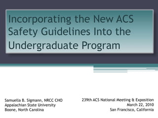 Incorporating the New ACS Safety Guidelines Into the Undergraduate Program Samuella B. Sigmann, NRCC CHO Appalachian State University Boone, North Carolina 239th ACS National Meeting & Exposition March 22, 2010 San Francisco, California 