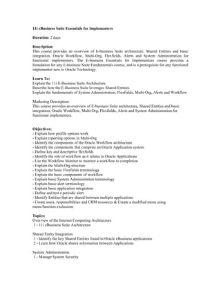 11i eBusiness Suite Essentials for Implementers

Duration: 2 days

Description:
This course provides an overview of E-business Suite architecture, Shared Entities and basic
integration, Oracle Workflow, Multi-Org, Flexfields, Alerts and System Administration for
functional implementers. The E-business Essentials for Implementers course provides a
foundation for any E-business Suite Fundamentals course, and is a prerequisite for any functional
implementer new to Oracle Technology.

Learn To:
Explain the 11i E-Business Suite Architecture
Describe how the E-Business Suite leverages Shared Entities
Explain the fundamentals of System Administration, Flexfields, Multi-Org, Alerts and Workflow

Marketing Description:
This course provides an overview of E-business Suite architecture, Shared Entities and basic
integration, Oracle Workflow, Multi-Org, Flexfields, Alerts and System Administration for
functional implementers.


Objectives:
- Explain how profile options work
- Explain reporting options in Multi-Org
- Identify the components of the Oracle Workflow architecture
- Identify the components that comprise an Oracle Application system
- Define key and descriptive flexfields
- Identify the role of workflow as it relates to Oracle Applications
- Use the Workflow Monitor to monitor a workflow to completion
- Explain the Multi-Org structure
- Explain the basic Flexfields terminology
- Explain the basic components of workflow
- Explain basic System Administration terminology
- Explain basic alert terminology
- Explain basic application integration
- Define and test a periodic alert
- Identify Entities that are shared between multiple applications
- Create users, responsibilities and CRM resources & Create a modified menu using
menu/function exclusions

Topics:
Overview of the Internet Computing Architecture
1 - 11i eBusiness Suite Architecture

Shared Entity Integration
1 - Identify the key Shared Entities found in Oracle eBusiness applications
2 - Learn how Oracle shares information between Applications

System Administration
1 - Manage System Security
 