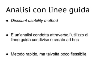Analisi con linee guida
● Discount usability method
● È un’analisi condotta attraverso l’utilizzo di
linee guida condivise o create ad hoc
● Metodo rapido, ma talvolta poco flessibile
 