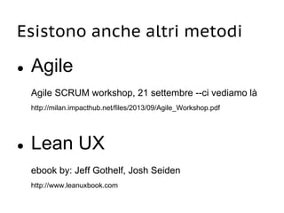 Esistono anche altri metodi
● Agile
Agile SCRUM workshop, 21 settembre --ci vediamo là
http://milan.impacthub.net/files/2013/09/Agile_Workshop.pdf
● Lean UX
ebook by: Jeff Gothelf, Josh Seiden
http://www.leanuxbook.com
 