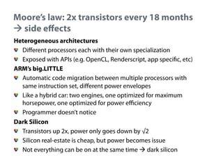 Moore’s law: 2x transistors every 18 months
! side effects
•  Heterogeneous architectures
"   Different processors each with their own specialization
"   Exposed with APIs (e.g. OpenCL, Renderscript, app specific, etc)
•  ARM’s big.LITTLE
"   Automatic code migration between multiple processors with
same instruction set, different power envelopes
"   Like a hybrid car: two engines, one optimized for maximum
horsepower, one optimized for power efficiency
"   Programmer doesn’t notice
•  Dark Silicon
"   Transistors up 2x, power only goes down by √2
"   Silicon real-estate is cheap, but power becomes issue
"   Not everything can be on at the same time ! dark silicon

 