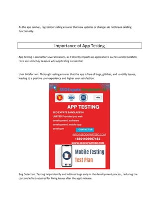 As the app evolves, regression testing ensures that new updates or changes do not break existing
functionality.
Importance of App Testing
App testing is crucial for several reasons, as it directly impacts an application's success and reputation.
Here are some key reasons why app testing is essential:
User Satisfaction: Thorough testing ensures that the app is free of bugs, glitches, and usability issues,
leading to a positive user experience and higher user satisfaction.
Bug Detection: Testing helps identify and address bugs early in the development process, reducing the
cost and effort required for fixing issues after the app's release.
 