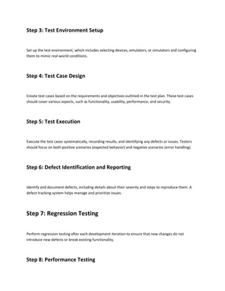 Step 3: Test Environment Setup
Set up the test environment, which includes selecting devices, emulators, or simulators and configuring
them to mimic real-world conditions.
Step 4: Test Case Design
Create test cases based on the requirements and objectives outlined in the test plan. These test cases
should cover various aspects, such as functionality, usability, performance, and security.
Step 5: Test Execution
Execute the test cases systematically, recording results, and identifying any defects or issues. Testers
should focus on both positive scenarios (expected behavior) and negative scenarios (error handling).
Step 6: Defect Identification and Reporting
Identify and document defects, including details about their severity and steps to reproduce them. A
defect tracking system helps manage and prioritize issues.
Step 7: Regression Testing
Perform regression testing after each development iteration to ensure that new changes do not
introduce new defects or break existing functionality.
Step 8: Performance Testing
 