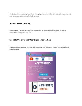 Conduct performance testing to evaluate the app's performance under various conditions, such as high
user loads, slow networks, and limited resources.
Step 9: Security Testing
Assess the app's security by conducting various tests, including penetration testing, to identify
vulnerabilities and protect user data.
Step 10: Usability and User Experience Testing
Evaluate the app's usability, user interface, and overall user experience through user feedback and
usability testing.
 